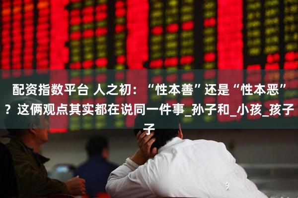 配资指数平台 人之初：“性本善”还是“性本恶”？这俩观点其实都在说同一件事_孙子和_小孩_孩子