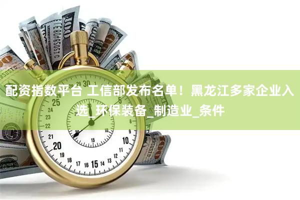 配资指数平台 工信部发布名单！黑龙江多家企业入选_环保装备_制造业_条件