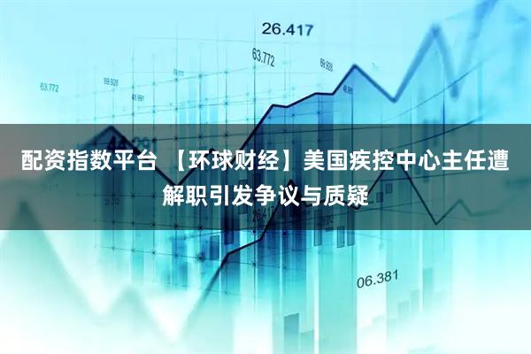 配资指数平台 【环球财经】美国疾控中心主任遭解职引发争议与质疑