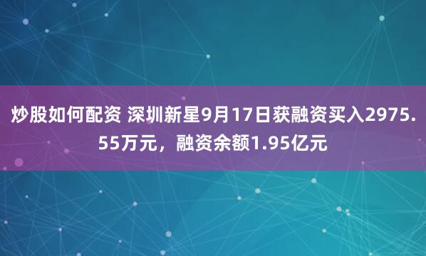 炒股如何配资 深圳新星9月17日获融资买入2975.55万元，融资余额1.95亿元