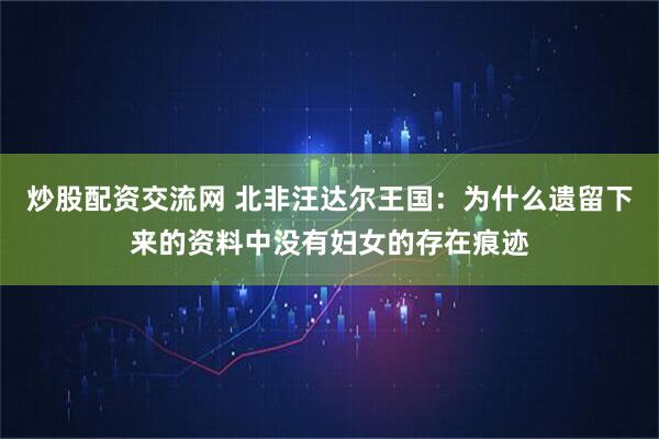 炒股配资交流网 北非汪达尔王国：为什么遗留下来的资料中没有妇女的存在痕迹