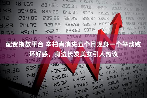 配资指数平台 辛柏青消失五个月现身一个举动败坏好感，身边长发美女引人热议